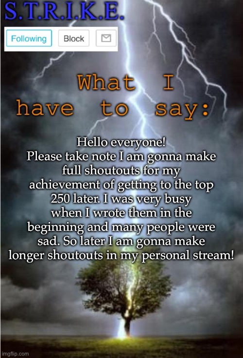 S.T.R.I.K.E. Announcement | Hello everyone! Please take note I am gonna make full shoutouts for my achievement of getting to the top 250 later. I was very busy when I wrote them in the beginning and many people were sad. So later I am gonna make longer shoutouts in my personal stream! | image tagged in s t r i k e announcement | made w/ Imgflip meme maker