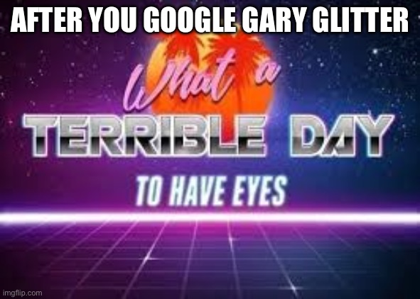 Don’t google Gary Glitter | AFTER YOU GOOGLE GARY GLITTER | image tagged in what a terrible day to have eyes | made w/ Imgflip meme maker