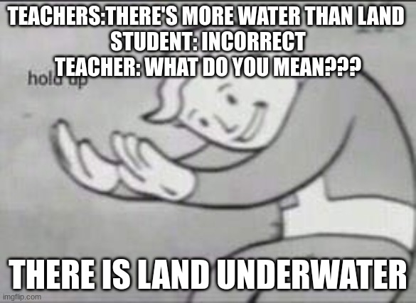 Fallout Hold Up | TEACHERS:THERE'S MORE WATER THAN LAND 
STUDENT: INCORRECT
TEACHER: WHAT DO YOU MEAN??? THERE IS LAND UNDERWATER | image tagged in fallout hold up | made w/ Imgflip meme maker