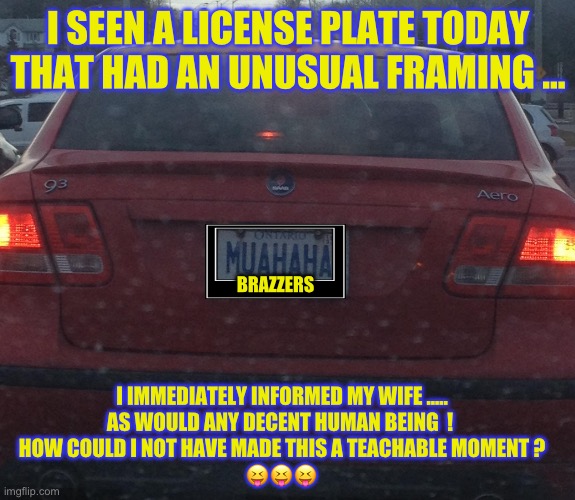 Funny & TRUE !!!  : ) | I SEEN A LICENSE PLATE TODAY
THAT HAD AN UNUSUAL FRAMING …; BRAZZERS; I IMMEDIATELY INFORMED MY WIFE …..
AS WOULD ANY DECENT HUMAN BEING  ! 
HOW COULD I NOT HAVE MADE THIS A TEACHABLE MOMENT ?
😝😝😝 | image tagged in saab's evil laugh | made w/ Imgflip meme maker