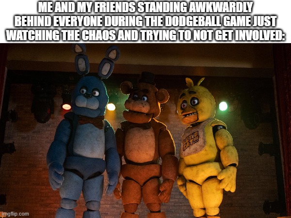 This was me lol | ME AND MY FRIENDS STANDING AWKWARDLY BEHIND EVERYONE DURING THE DODGEBALL GAME JUST WATCHING THE CHAOS AND TRYING TO NOT GET INVOLVED: | image tagged in five nights at freddy's,fnaf,school,dodgeball,relatable school moments | made w/ Imgflip meme maker