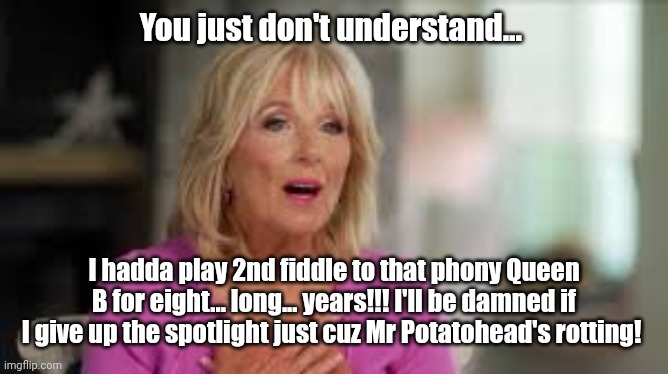 JILL BIDEN | You just don't understand... I hadda play 2nd fiddle to that phony Queen B for eight... long... years!!! I'll be damned if I give up the spo | image tagged in jill biden | made w/ Imgflip meme maker