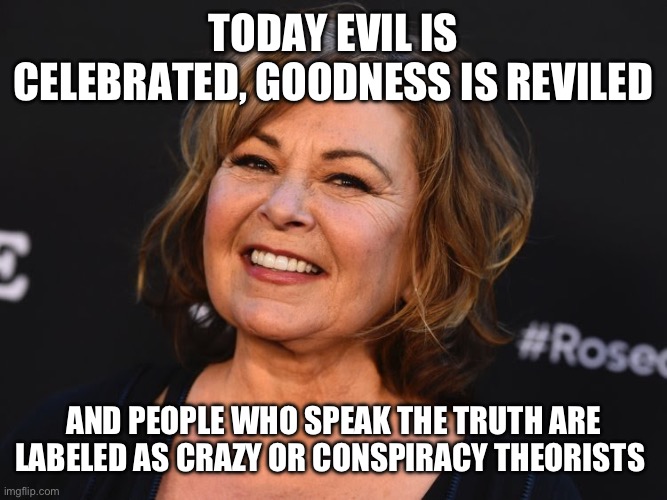 Roseanne Tells The Truth! | TODAY EVIL IS CELEBRATED, GOODNESS IS REVILED; AND PEOPLE WHO SPEAK THE TRUTH ARE LABELED AS CRAZY OR CONSPIRACY THEORISTS | image tagged in roseanne | made w/ Imgflip meme maker