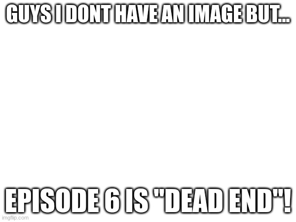 GUYS I DONT HAVE AN IMAGE BUT... EPISODE 6 IS "DEAD END"! | made w/ Imgflip meme maker