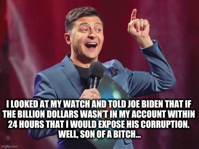 Corrupt AF | I LOOKED AT MY WATCH AND TOLD JOE BIDEN THAT IF 
THE BILLION DOLLARS WASN’T IN MY ACCOUNT WITHIN 
24 HOURS THAT I WOULD EXPOSE HIS CORRUPTION. 
WELL, SON OF A BITCH… | image tagged in zelensky | made w/ Imgflip meme maker