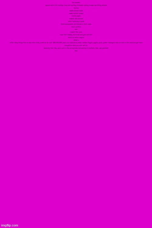 >be humans
>spend entire life building tools and working tirelessly making houses and killing animals
>evolve
>make bronze tools
>make better houses
>evolve again
>repeat the process
>start believing in gods
>build monuments and statues in their name
>have warfare
>win
>repeat the cycle
>now start making factories and guns and shit
>build an entire empire
>2010's
>after doing things that no man alive today could do for over 350,000,000 years, be replaced by some random fliggity giggity goofy goober teenagers who are sick in the head and get more recognition than you ever will for believing that they were born in the wrong body and wanting to mutliate their own genitalia
>fml | made w/ Imgflip meme maker