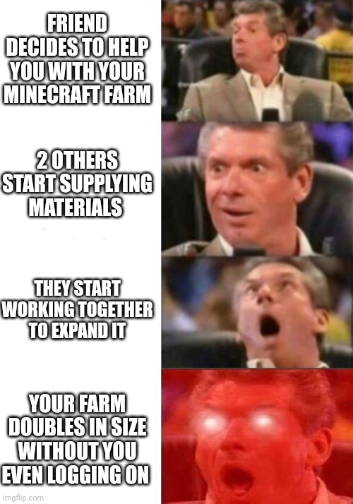 Mr. McMahon reaction | FRIEND DECIDES TO HELP YOU WITH YOUR MINECRAFT FARM; 2 OTHERS START SUPPLYING MATERIALS; THEY START WORKING TOGETHER TO EXPAND IT; YOUR FARM DOUBLES IN SIZE WITHOUT YOU EVEN LOGGING ON | image tagged in mr mcmahon reaction | made w/ Imgflip meme maker