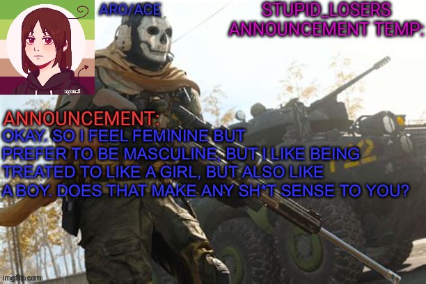 Does this make any sense at all? | OKAY. SO I FEEL FEMININE BUT PREFER TO BE MASCULINE, BUT I LIKE BEING TREATED TO LIKE A GIRL, BUT ALSO LIKE A BOY. DOES THAT MAKE ANY SH*T SENSE TO YOU? | image tagged in stupid_losers announcement temp | made w/ Imgflip meme maker