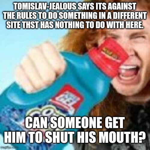 shitpost | TOMISLAV-JEALOUS SAYS ITS AGAINST THE RULES TO DO SOMETHING IN A DIFFERENT SITE THST HAS NOTHING TO DO WITH HERE. CAN SOMEONE GET HIM TO SHUT HIS MOUTH? | image tagged in shitpost | made w/ Imgflip meme maker