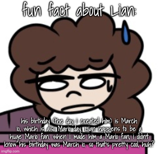 fun fact about Lian:; his birthday (the day i created him) is March 10, which is also Mario day. Lian happens to be a huge Mario fan. when i made him a Mario fan, i didn't know his birthday was March 10. so that's pretty cool, huh? | made w/ Imgflip meme maker
