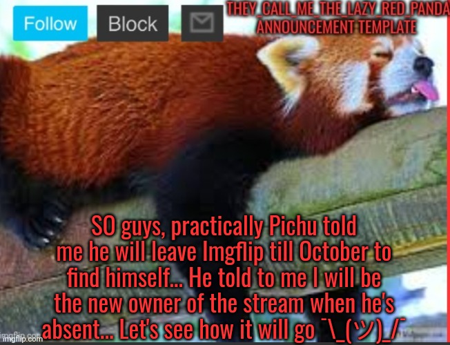 Ik someone might don't like this... But it's only till October ok? | SO guys, practically Pichu told me he will leave Imgflip till October to find himself... He told to me I will be the new owner of the stream when he's absent... Let's see how it will go ¯⁠\⁠_⁠(⁠ツ⁠)⁠_⁠/⁠¯ | image tagged in they_call_me_the_lazy_red_panda new announcement template,memes | made w/ Imgflip meme maker