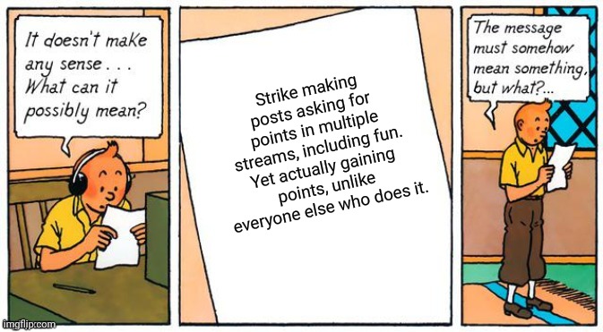 It doesn't make any sense | Strike making posts asking for points in multiple streams, including fun. Yet actually gaining points, unlike everyone else who does it. | image tagged in it doesn't make any sense,memes,funny memes,bruh | made w/ Imgflip meme maker