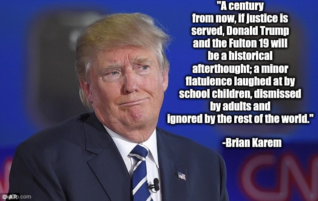 Trump Who? | "A century from now, if justice is served, Donald Trump and the Fulton 19 will be a historical afterthought; a minor flatulence laughed at by school children, dismissed by adults and ignored by the rest of the world."; -Brian Karem | image tagged in donald trump did you fart or just make the face,donald trump | made w/ Imgflip meme maker