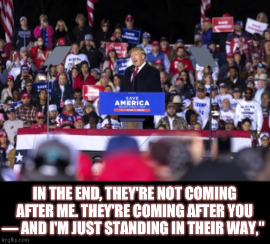 Trump wisdom | IN THE END, THEY'RE NOT COMING AFTER ME. THEY'RE COMING AFTER YOU — AND I'M JUST STANDING IN THEIR WAY," | image tagged in donald trump | made w/ Imgflip meme maker