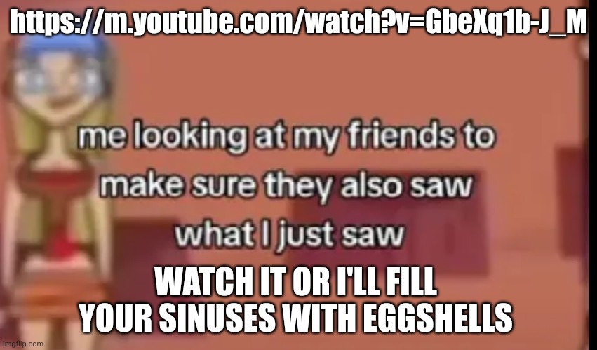 https://m.youtube.com/watch?v=GbeXq1b-J_M | https://m.youtube.com/watch?v=GbeXq1b-J_M; WATCH IT OR I'LL FILL YOUR SINUSES WITH EGGSHELLS | made w/ Imgflip meme maker