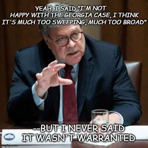 Even Bill Barr can see Dear Leader s--- the bed. | YEAH, I SAID; "I'M NOT HAPPY WITH THE GEORGIA CASE, I THINK IT'S MUCH TOO SWEEPING, MUCH TOO BROAD"; --BUT I NEVER SAID IT WASN'T WARRANTED | image tagged in bill barr hand,trump corruption,trump unfit unqualified dangerous,crook | made w/ Imgflip meme maker