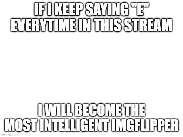 IF I KEEP SAYING "E" EVERYTIME IN THIS STREAM; I WILL BECOME THE MOST INTELLIGENT IMGFLIPPER | made w/ Imgflip meme maker