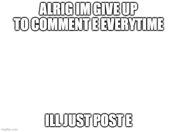 ALRIG IM GIVE UP TO COMMENT E EVERYTIME; ILL JUST POST E | made w/ Imgflip meme maker
