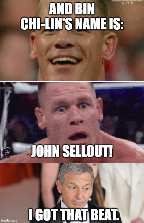 And the biggest chinese communist party wh*re is: | AND BIN CHI-LIN'S NAME IS:; JOHN SELLOUT! I GOT THAT BEAT. | image tagged in john cena happy/sad,confused bob iger,memes,john cena,iger sucks,sell out | made w/ Imgflip meme maker