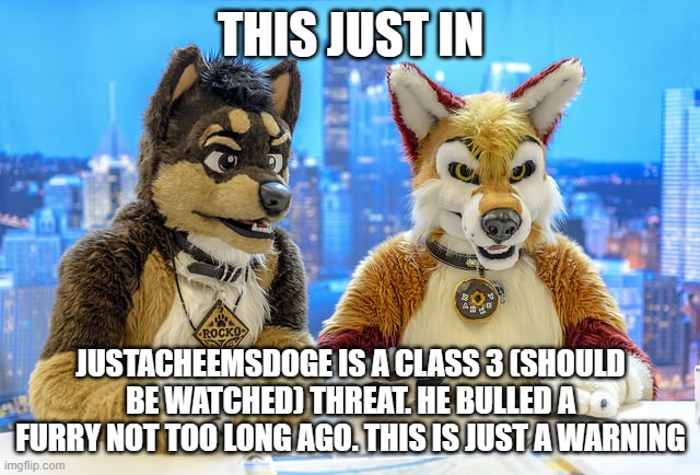 Furry News | THIS JUST IN; JUSTACHEEMSDOGE IS A CLASS 3 (SHOULD BE WATCHED) THREAT. HE BULLED A FURRY NOT TOO LONG AGO. THIS IS JUST A WARNING | image tagged in furry news | made w/ Imgflip meme maker