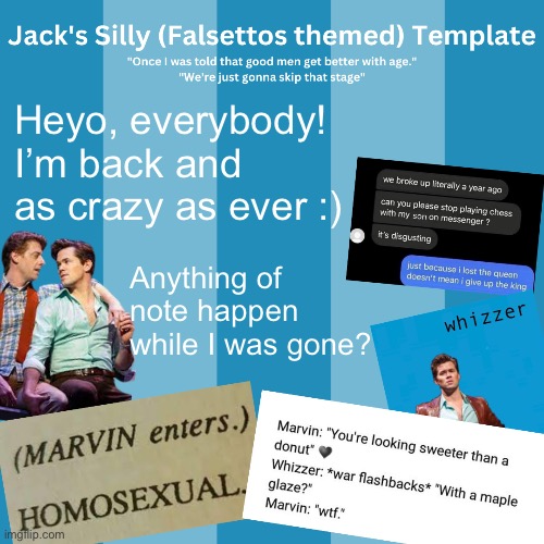 Creative Title | Heyo, everybody! I’m back and as crazy as ever :); Anything of note happen while I was gone? | image tagged in jack's silly falsettos template | made w/ Imgflip meme maker