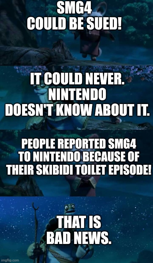 Seriously though, if you don't like him anymore, just don't watch him. Don't ruin his work | SMG4 COULD BE SUED! IT COULD NEVER. NINTENDO DOESN'T KNOW ABOUT IT. PEOPLE REPORTED SMG4 TO NINTENDO BECAUSE OF THEIR SKIBIDI TOILET EPISODE! THAT IS BAD NEWS. | image tagged in shifu bad news | made w/ Imgflip meme maker