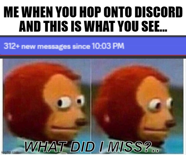 When you hop onto discord and you realized you missed a lot... | ME WHEN YOU HOP ONTO DISCORD AND THIS IS WHAT YOU SEE... WHAT DID I MISS?.. | image tagged in memes,monkey puppet,discord,messages,missed messages,oh no | made w/ Imgflip meme maker