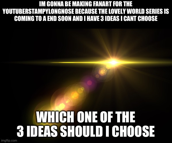 Orange Lens Flare | IM GONNA BE MAKING FANART FOR THE YOUTUBER STAMPYLONGNOSE BECAUSE THE LOVELY WORLD SERIES IS COMING TO A END SOON AND I HAVE 3 IDEAS I CANT CHOOSE; WHICH ONE OF THE 3 IDEAS SHOULD I CHOOSE | image tagged in orange lens flare | made w/ Imgflip meme maker