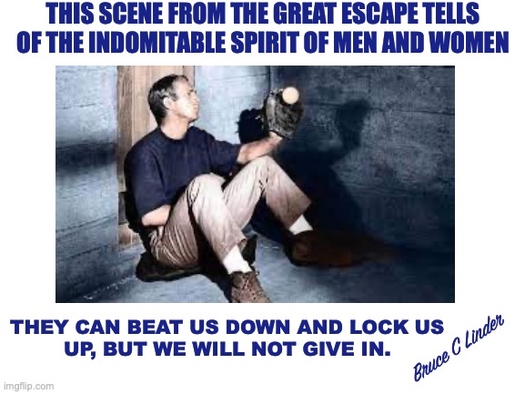 When Hollywood Celebrated America | THIS SCENE FROM THE GREAT ESCAPE TELLS OF THE INDOMITABLE SPIRIT OF MEN AND WOMEN; THEY CAN BEAT US DOWN AND LOCK US
UP, BUT WE WILL NOT GIVE IN. Bruce C Linder | image tagged in steve mcqueen,cooler king,great escape,strength | made w/ Imgflip meme maker