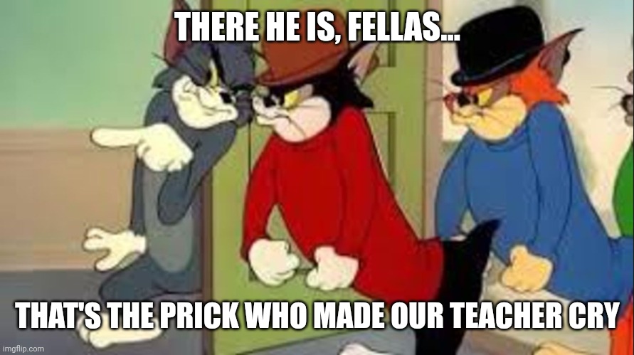 Tom and Jerry Goons | THERE HE IS, FELLAS... THAT'S THE PRICK WHO MADE OUR TEACHER CRY | image tagged in tom and jerry goons | made w/ Imgflip meme maker