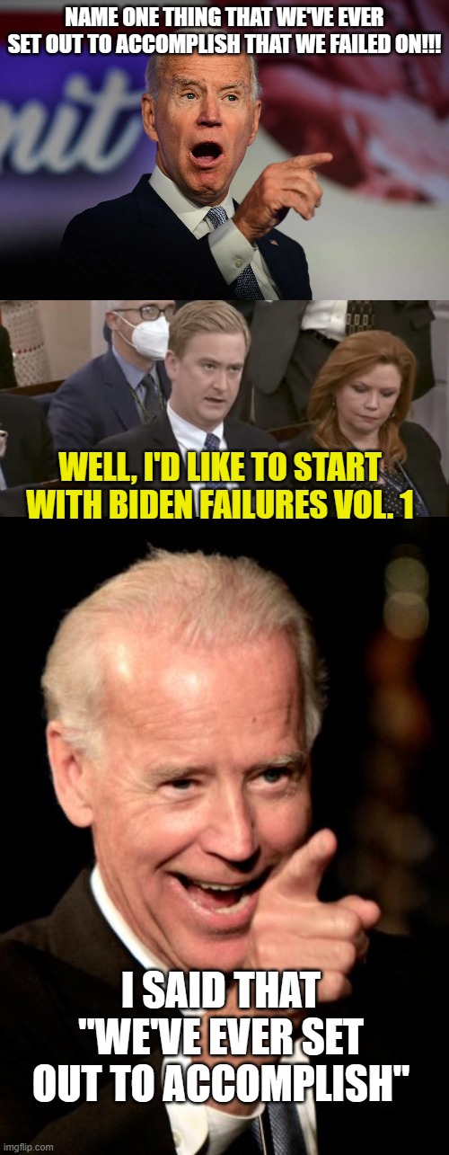 NAME ONE THING THAT WE'VE EVER SET OUT TO ACCOMPLISH THAT WE FAILED ON!!! WELL, I'D LIKE TO START WITH BIDEN FAILURES VOL. 1; I SAID THAT "WE'VE EVER SET OUT TO ACCOMPLISH" | image tagged in angry joe biden pointing,peter doocy asking questions,memes,smilin biden | made w/ Imgflip meme maker