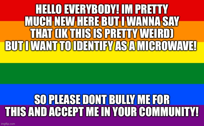 Im not joking believe me! I got bullied pretty much at school for this but i wanna find some people to accept me | HELLO EVERYBODY! IM PRETTY MUCH NEW HERE BUT I WANNA SAY THAT (IK THIS IS PRETTY WEIRD) BUT I WANT TO IDENTIFY AS A MICROWAVE! SO PLEASE DONT BULLY ME FOR THIS AND ACCEPT ME IN YOUR COMMUNITY! | image tagged in lgbtq,pride | made w/ Imgflip meme maker