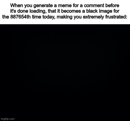 "It's blank..." | When you generate a meme for a comment before it's done loading, that it becomes a black image for the 887654th time today, making you extremely frustrated: | image tagged in black background | made w/ Imgflip meme maker