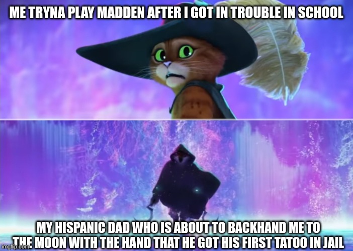 Puss and boots scared | ME TRYNA PLAY MADDEN AFTER I GOT IN TROUBLE IN SCHOOL; MY HISPANIC DAD WHO IS ABOUT TO BACKHAND ME TO THE MOON WITH THE HAND THAT HE GOT HIS FIRST TATOO IN JAIL | image tagged in puss and boots scared | made w/ Imgflip meme maker