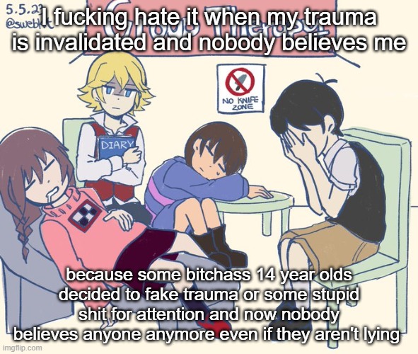 real 11 | I fucking hate it when my trauma is invalidated and nobody believes me; because some bitchass 14 year olds decided to fake trauma or some stupid shit for attention and now nobody believes anyone anymore even if they aren't lying | image tagged in real 11 | made w/ Imgflip meme maker