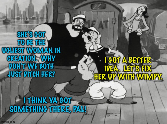 Why we fightin' over her? | SHE'S GOT TO BE THE UGLIEST WOMAN IN CREATION.  WHY DON'T WE BOTH JUST DITCH HER? I GOT A BETTER IDEA.  LET'S FIX HER UP WITH WIMPY. I THINK YA GOT SOMETHING THERE, PAL! | image tagged in popeye | made w/ Imgflip meme maker