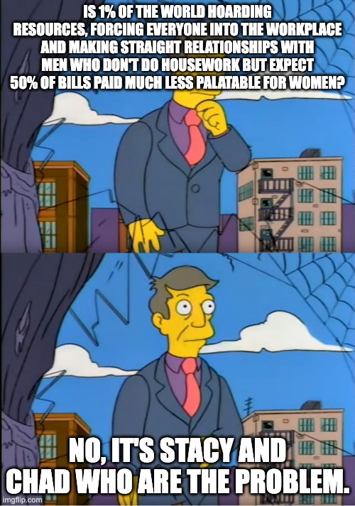 Skinner Out Of Touch | IS 1% OF THE WORLD HOARDING RESOURCES, FORCING EVERYONE INTO THE WORKPLACE AND MAKING STRAIGHT RELATIONSHIPS WITH MEN WHO DON'T DO HOUSEWORK BUT EXPECT 50% OF BILLS PAID MUCH LESS PALATABLE FOR WOMEN? NO, IT'S STACY AND CHAD WHO ARE THE PROBLEM. | image tagged in skinner out of touch | made w/ Imgflip meme maker