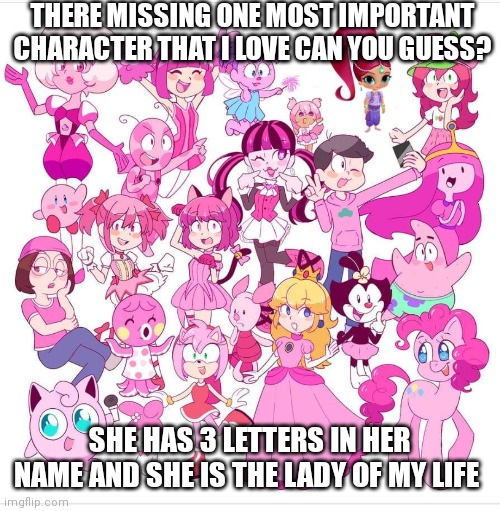 Why are they missing her!!!??? | THERE MISSING ONE MOST IMPORTANT CHARACTER THAT I LOVE CAN YOU GUESS? SHE HAS 3 LETTERS IN HER NAME AND SHE IS THE LADY OF MY LIFE | image tagged in funny memes,missing a very special character,9/10,would of been 10/10 if they included her,pink characters,found on deviantart | made w/ Imgflip meme maker