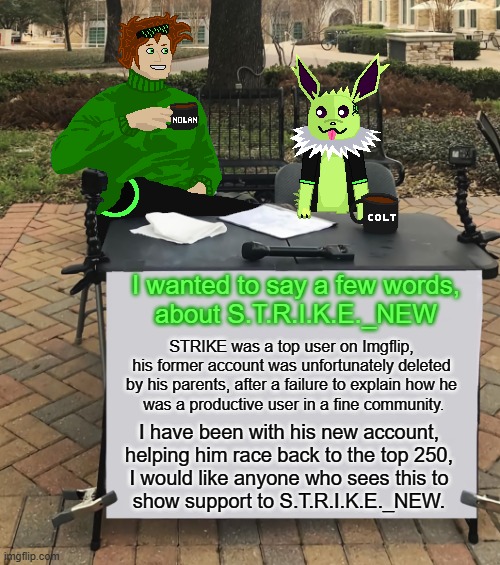 A message about S.T.R.I.K.E. | I wanted to say a few words,
about S.T.R.I.K.E._NEW; STRIKE was a top user on Imgflip,
his former account was unfortunately deleted
by his parents, after a failure to explain how he
 was a productive user in a fine community. I have been with his new account, helping him race back to the top 250,
I would like anyone who sees this to
show support to S.T.R.I.K.E._NEW. | image tagged in nolan and colt change my mind | made w/ Imgflip meme maker