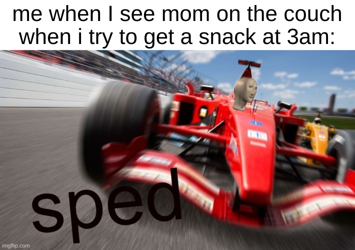speeeeeeeeeeeeeeeeeeeeeeeeeeeeeeeeeeeeeeeeeeeeeeeeeeeeeeeeeeeeeed | me when I see mom on the couch when i try to get a snack at 3am: | image tagged in sped,speed,speedy,speeds | made w/ Imgflip meme maker