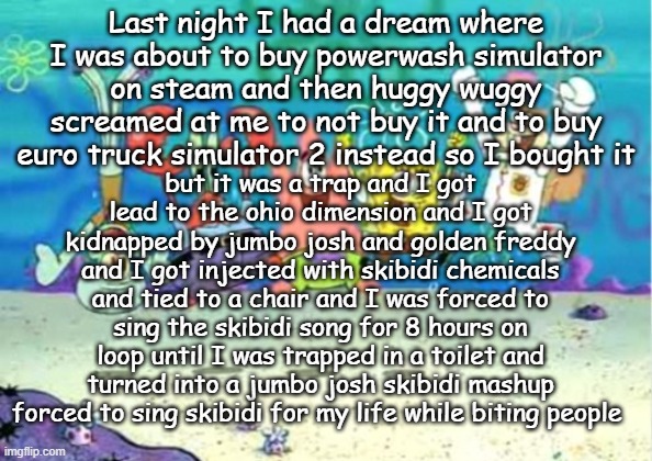 hip hip hooray | Last night I had a dream where I was about to buy powerwash simulator on steam and then huggy wuggy screamed at me to not buy it and to buy euro truck simulator 2 instead so I bought it; but it was a trap and I got lead to the ohio dimension and I got kidnapped by jumbo josh and golden freddy and I got injected with skibidi chemicals and tied to a chair and I was forced to sing the skibidi song for 8 hours on loop until I was trapped in a toilet and turned into a jumbo josh skibidi mashup forced to sing skibidi for my life while biting people | image tagged in hip hip hooray | made w/ Imgflip meme maker