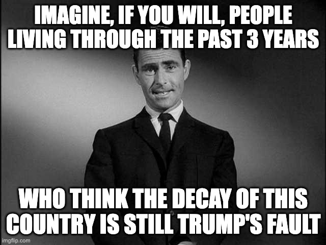 The "Stupid" just keeps on comin'. | IMAGINE, IF YOU WILL, PEOPLE LIVING THROUGH THE PAST 3 YEARS; WHO THINK THE DECAY OF THIS COUNTRY IS STILL TRUMP'S FAULT | image tagged in rod serling twilight zone | made w/ Imgflip meme maker