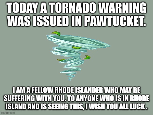 to my fans in rhode island (where i live) | TODAY A TORNADO WARNING WAS ISSUED IN PAWTUCKET. I AM A FELLOW RHODE ISLANDER WHO MAY BE SUFFERING WITH YOU. TO ANYONE WHO IS IN RHODE ISLAND AND IS SEEING THIS, I WISH YOU ALL LUCK . | image tagged in tornado,survival | made w/ Imgflip meme maker