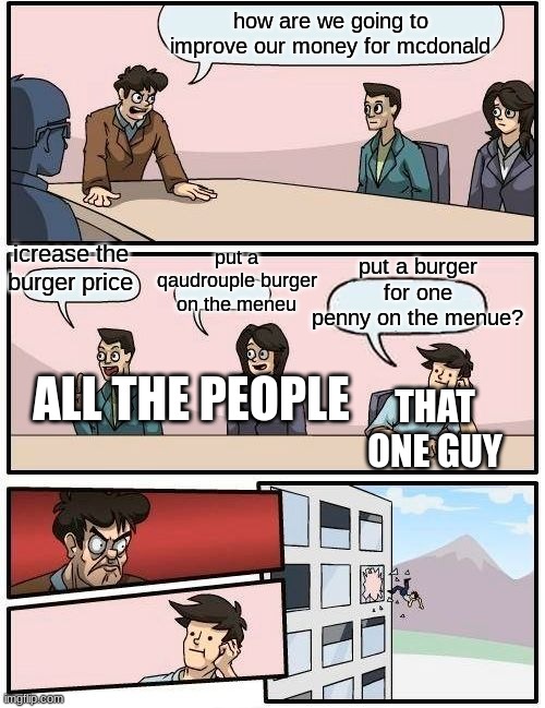 Boardroom Meeting Suggestion | how are we going to improve our money for mcdonald; put a qaudrouple burger on the meneu; put a burger for one penny on the menue? icrease the burger price; THAT ONE GUY; ALL THE PEOPLE | image tagged in memes,boardroom meeting suggestion | made w/ Imgflip meme maker