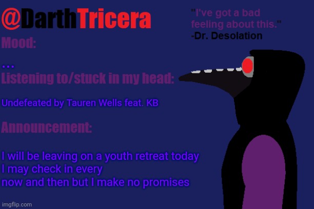 It seems likely that they may have a no electronics rule or I'll just be enjoying the peace | ... Undefeated by Tauren Wells feat. KB; I will be leaving on a youth retreat today
I may check in every now and then but I make no promises | image tagged in darthtricera announcement temp dr desolation | made w/ Imgflip meme maker