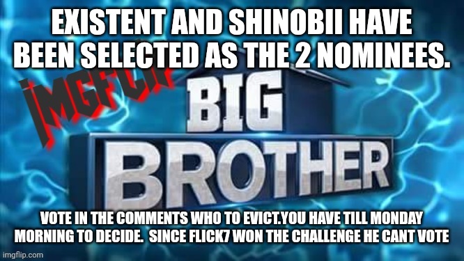 Nomination | EXISTENT AND SHINOBII HAVE BEEN SELECTED AS THE 2 NOMINEES. VOTE IN THE COMMENTS WHO TO EVICT.YOU HAVE TILL MONDAY MORNING TO DECIDE.  SINCE FLICK7 WON THE CHALLENGE HE CANT VOTE | image tagged in imgflip big brother logo | made w/ Imgflip meme maker