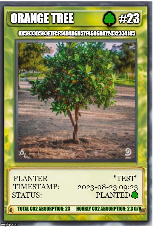 CureYourPlanet TreeCard Template | ORANGE TREE             🌳 #23; 0X5833B593E7FCF54D4D6B57F4606DA72432334185; PLANTER                                     "TEST"
TIMESTAMP:          2023-08-23 09:23
STATUS:                              PLANTED🌳; TOTAL CO2 ABSORPTION: 23       HOURLY CO2 ABSORPTION: 2.3 G/H | image tagged in nature | made w/ Imgflip meme maker