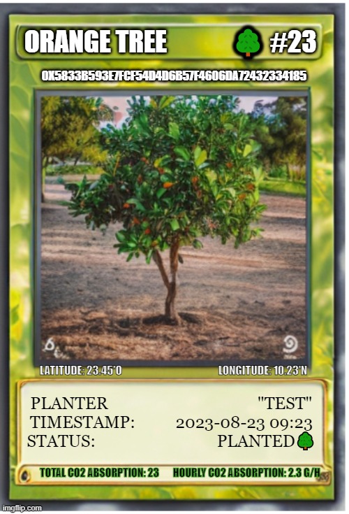 Orange Tree | ORANGE TREE             🌳 #23; 0X5833B593E7FCF54D4D6B57F4606DA72432334185; LATITUDE: 23.45'O                                              LONGITUDE: 10.23'N; PLANTER                                     "TEST"
TIMESTAMP:          2023-08-23 09:23
STATUS:                              PLANTED🌳; TOTAL CO2 ABSORPTION: 23       HOURLY CO2 ABSORPTION: 2.3 G/H | image tagged in tree,climate change | made w/ Imgflip meme maker