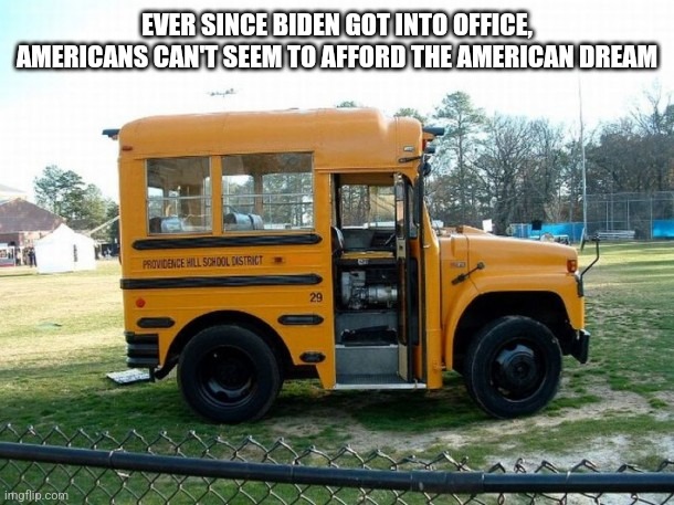 Short bus | EVER SINCE BIDEN GOT INTO OFFICE, AMERICANS CAN'T SEEM TO AFFORD THE AMERICAN DREAM | image tagged in short bus | made w/ Imgflip meme maker