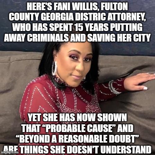 Fani Willis | HERE'S FANI WILLIS, FULTON COUNTY GEORGIA DISTRIC ATTORNEY, WHO HAS SPENT 15 YEARS PUTTING AWAY CRIMINALS AND SAVING HER CITY; YET SHE HAS NOW SHOWN THAT “PROBABLE CAUSE” AND “BEYOND A REASONABLE DOUBT” ARE THINGS SHE DOESN'T UNDERSTAND | image tagged in fani willis | made w/ Imgflip meme maker